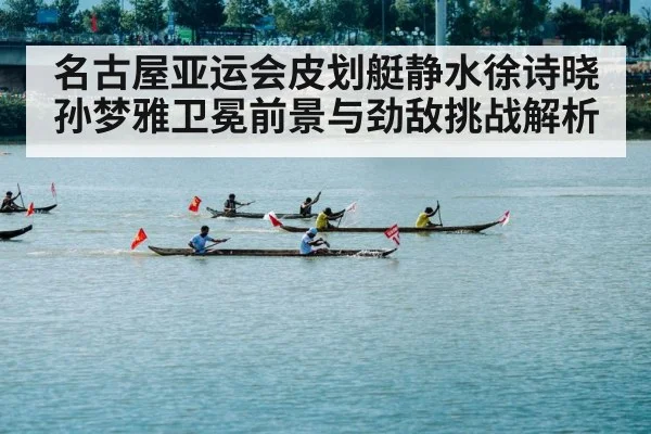 名古屋亚运会皮划艇静水徐诗晓孙梦雅卫冕前景与劲敌挑战解析