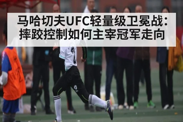 马哈切夫UFC轻量级卫冕战：摔跤控制如何主宰冠军走向